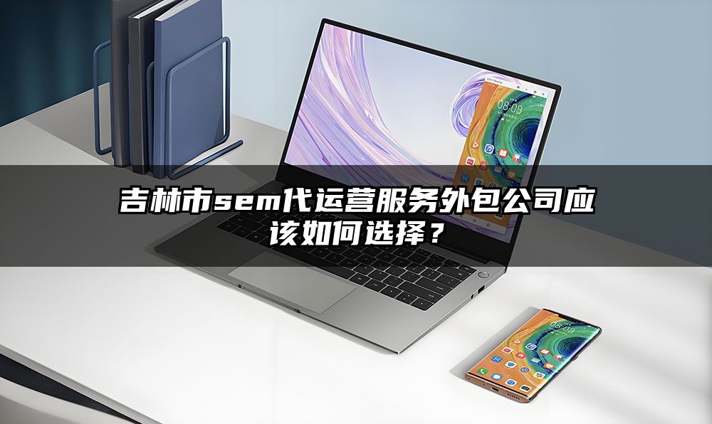 吉林市sem代运营服务外包公司应该如何选择?